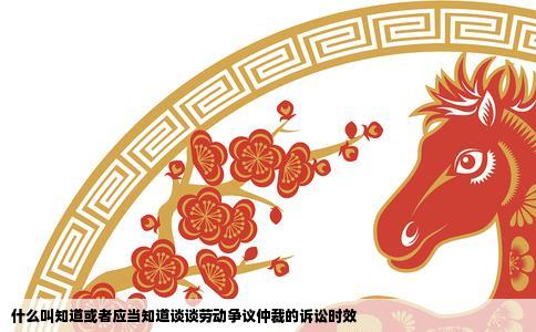 什么叫知道或者应当知道谈谈劳动争议仲裁的诉讼时效