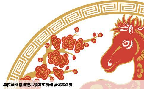 单位营业执照被吊销发生劳动争议怎么办