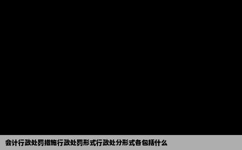 会计行政处罚措施行政处罚形式行政处分形式各包括什么
