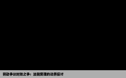 劳动争议时效之争：法院受理的边界探讨