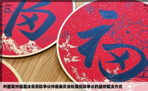 判断题仲裁裁决是劳动争议仲裁委员会处理劳动争议的最终解决方式