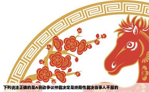 下列说法正确的是A劳动争议仲裁决定是终局性裁决当事人不服的