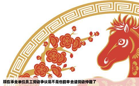 现在事业单位员工劳动争议是不是也能申去请劳动仲裁了