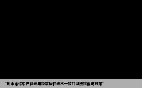 “刑事案件中户籍地与经常居住地不一致的司法挑战与对策”