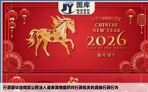 行政复议法规定公民法人或者其他组织对行政机关的具体行政行为